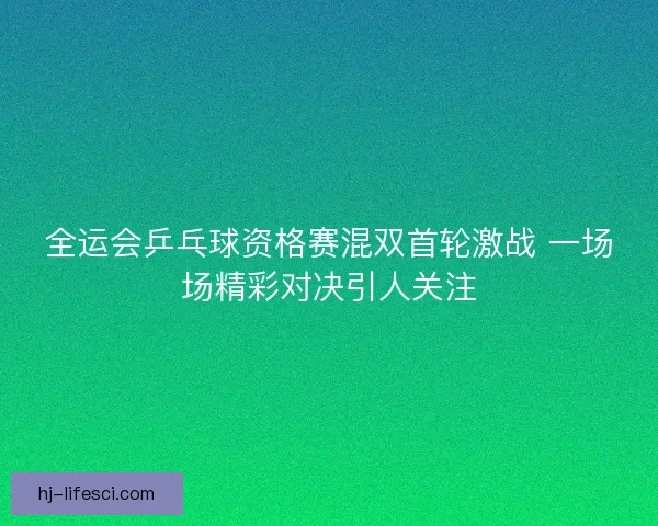 全运会乒乓球资格赛混双首轮激战 一场场精彩对决引人关注