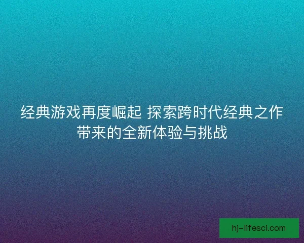 经典游戏再度崛起 探索跨时代经典之作带来的全新体验与挑战