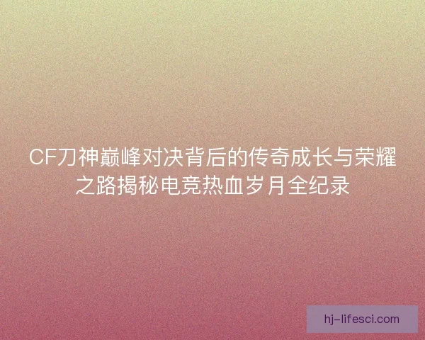 CF刀神巅峰对决背后的传奇成长与荣耀之路揭秘电竞热血岁月全纪录