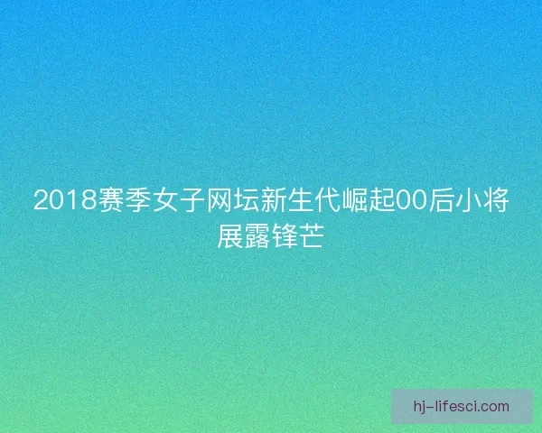 2018赛季女子网坛新生代崛起00后小将展露锋芒 2018赛季女子网坛新生代崛起00后小将展露锋芒