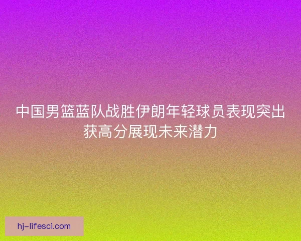 中国男篮蓝队战胜伊朗年轻球员表现突出获高分展现未来潜力