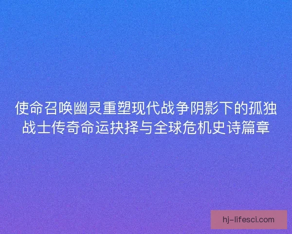 使命召唤幽灵重塑现代战争阴影下的孤独战士传奇命运抉择与全球危机史诗篇章