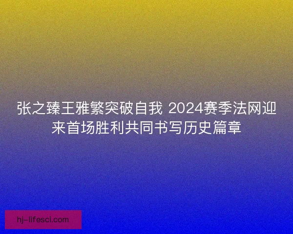 张之臻王雅繁突破自我 2024赛季法网迎来首场胜利共同书写历史篇章