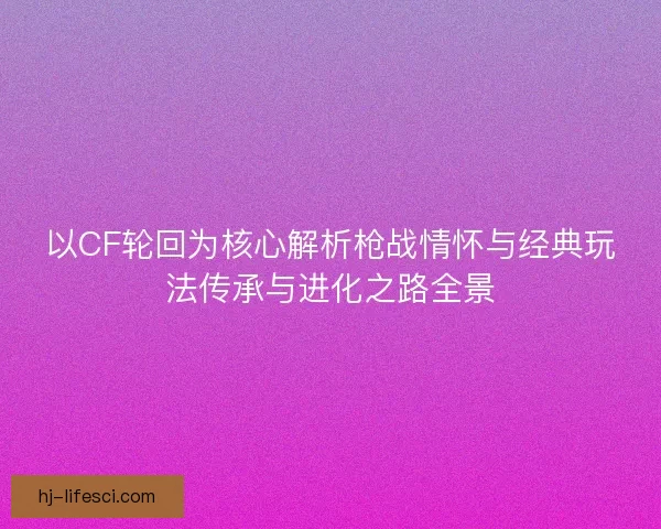 以CF轮回为核心解析枪战情怀与经典玩法传承与进化之路全景