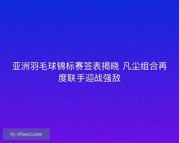 亚洲羽毛球锦标赛签表揭晓 凡尘组合再度联手迎战强敌