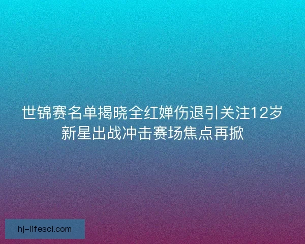 世锦赛名单揭晓全红婵伤退引关注12岁新星出战冲击赛场焦点再掀