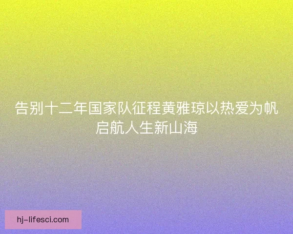 告别十二年国家队征程黄雅琼以热爱为帆启航人生新山海
