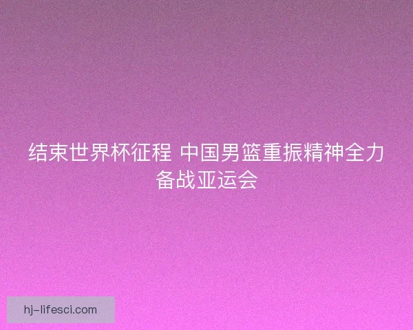结束世界杯征程 中国男篮重振精神全力备战亚运会 结束世界杯征程 中国男篮重振精神全力备战亚运会