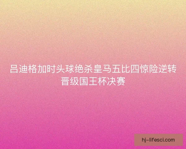 吕迪格加时头球绝杀皇马五比四惊险逆转晋级国王杯决赛 吕迪格加时头球绝杀皇马五比四惊险逆转晋级国王杯决赛