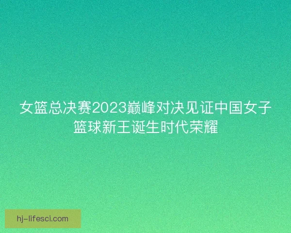 女篮总决赛2023巅峰对决见证中国女子篮球新王诞生时代荣耀