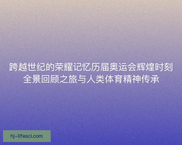 跨越世纪的荣耀记忆历届奥运会辉煌时刻全景回顾之旅与人类体育精神传承