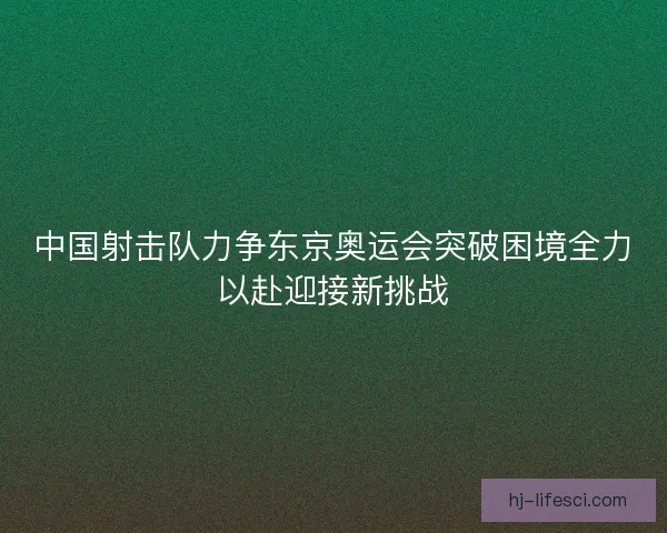 中国射击队力争东京奥运会突破困境全力以赴迎接新挑战 中国射击队力争东京奥运会突破困境全力以赴迎接新挑战