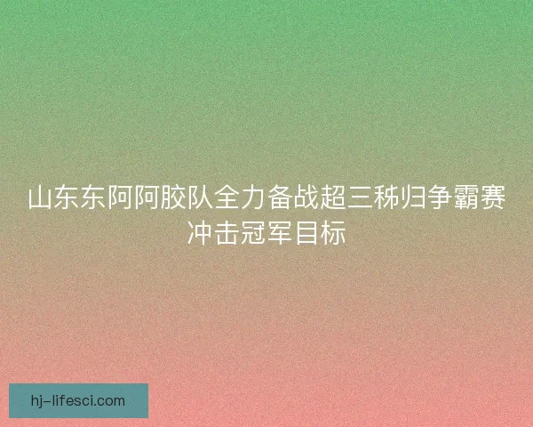 山东东阿阿胶队全力备战超三秭归争霸赛冲击冠军目标