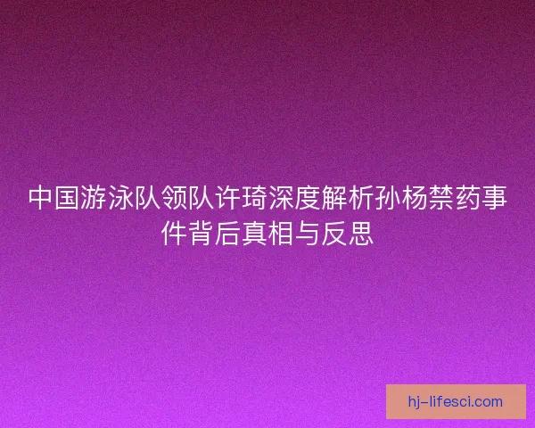 中国游泳队领队许琦深度解析孙杨禁药事件背后真相与反思