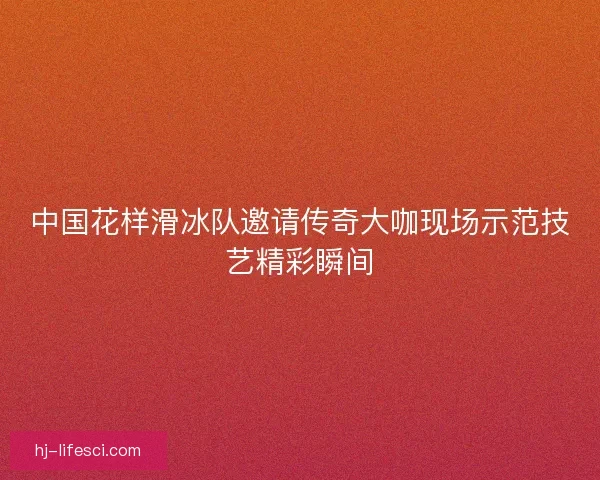 中国花样滑冰队邀请传奇大咖现场示范技艺精彩瞬间 中国花样滑冰队邀请传奇大咖现场示范技艺精彩瞬间