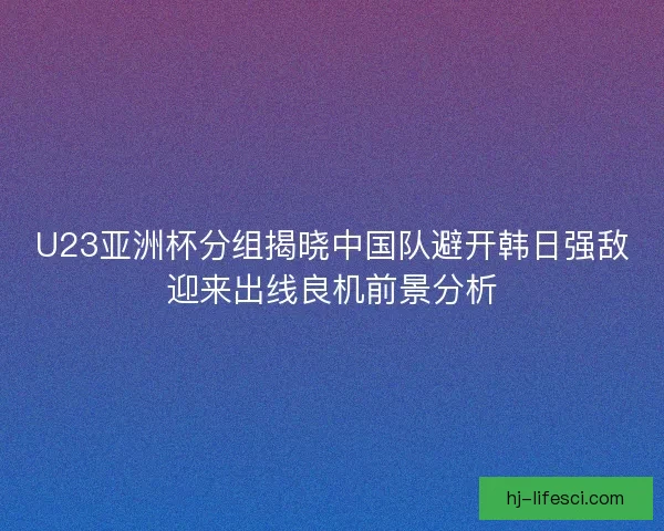 U23亚洲杯分组揭晓中国队避开韩日强敌迎来出线良机前景分析